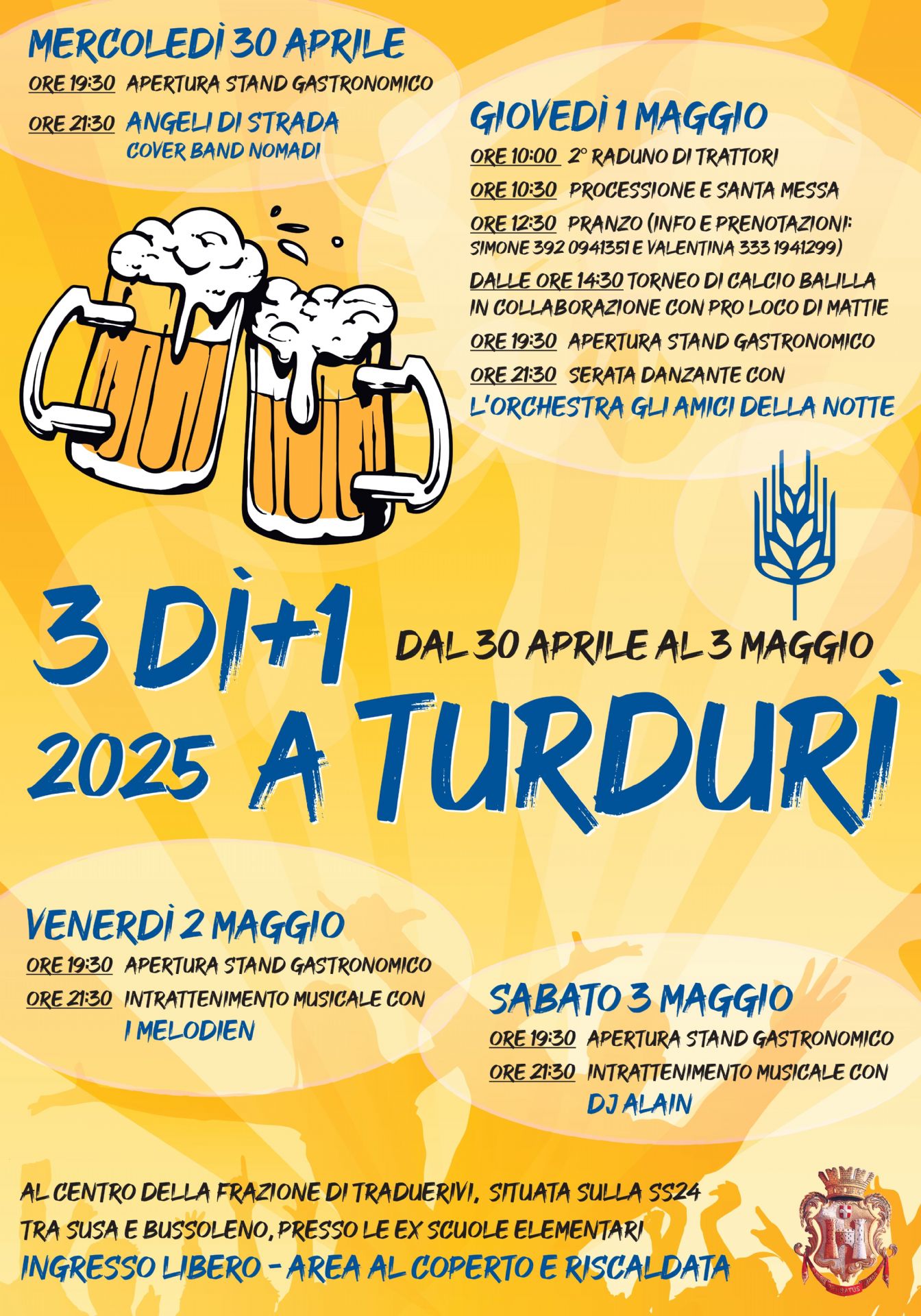 Dal 30 aprile al 3 maggio presso la frazione di Traduerivi-ex scuole elementari-Area coperta e riscaldata ad ingresso libero

di seguito il programma dell'evento

Mercoledì 30 Aprile:
ore 19.30 apertura stand gastronomico
ore 21.30 "Angeli di strada" Cover band dei nomadi

Giovedì 31 maggio:
ore 10.00 2 raduno dei trattori (in allegato al presente avviso la locandina relativa all'evento)
ore 10.30 processione e santa messa
ore 12.30 pranzo (in allegato al presente avviso la locandina relativa con menù e info per prenotazioni)
dalle 14.30 torneo di calcio balilla in collaborazione con la Pro Loco di Mattie
ore 19.30 apertura stand gastronomico
ore 21.30 serata danzante con l'orchestra "Gli amici della Notte"

venerdì 2 maggio:
ore 19.30 apertura stand gastronomico
ore 21.30 intrattenimento musicale con "I Melodien"

Sabato 3 maggio:
ore 19.30 apertura stand gastronomico
ore 21.30 intrattenimento musicale con "dj Alain"