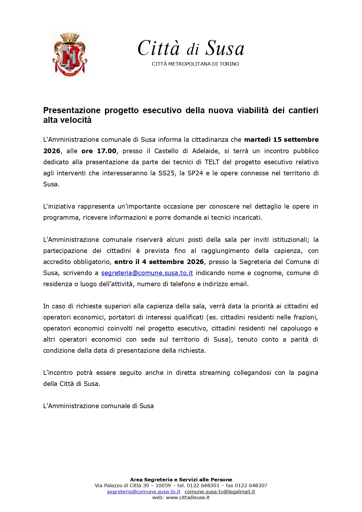 L'Amministrazione comunale di Susa informa la cittadinanza che lunedì 15 settembre 2026, alle ore 17.00, presso il Castello di Adelaide, si terrà un incontro pubblico dedicato alla presentazione da parte dei tecnici di TELT del progetto esecutivo relativo agli interventi che interesseranno la SS25, la SP24 e le opere connesse nel territorio di Susa.
L'iniziativa rappresenta un'importante occasione per conoscere nel dettaglio le opere in programma, ricevere informazioni e porre domande ai tecnici incaricati.
L’amministrazione comunale riserverà alcuni posti della sala per inviti istituzionali; è prevista anche la partecipazione dei cittadini fino al raggiungimento della capienza, con accredito obbligatorio, entro il 4 settembre 2026, presso la Segreteria del Comune di Susa, scrivendo a segreteria@comune.susa.to.it.
In caso di richieste superiori alla capienza della sala, verrà data la priorità ai cittadini ed operatori economici, portatori di interessi qualificati (es. cittadini residenti nelle frazioni, operatori economici coinvolti nel progetto esecutivo, cittadini residenti nel capoluogo e altri operatori economici con sede sul territorio di Susa), tenuto conto a parità di condizione della data di presentazione della richiesta.
L'incontro potrà essere seguito anche in diretta streaming collegandosi con la pagina della Città di Susa.

L’amministrazione comunale di Susa